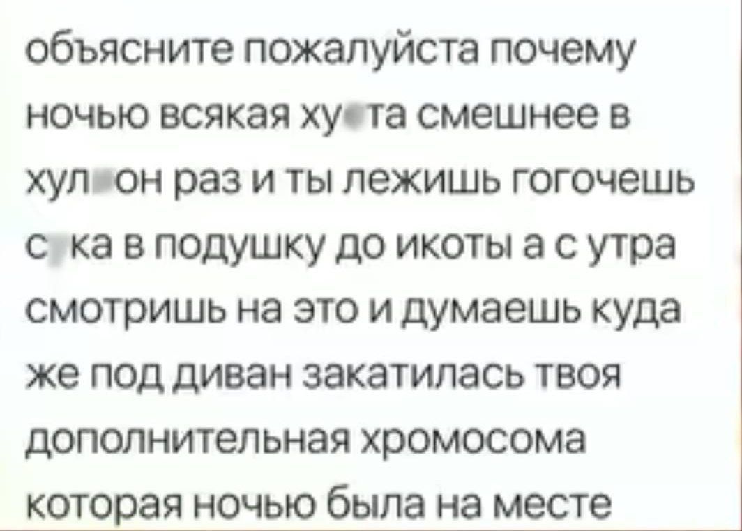 объясните пожалуйста почему ночью всякая хуета смешнее в хуляон раз и ты лежишь гогочешь сука в подушку до икоты а с утра смотришь на это и думаешь куда же под диван закатилась твоя дополнительная хромосома которая ночью была на месте