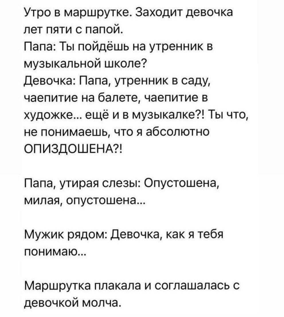 Утро в маршрутке Заходит девочка лет пяти с папо Папа Ты пойдёшь на утренник в музыкальной школе Девочка Папа утренник в саду чаепитие на балете чаепитие в художке ещё и в музыкалке Ты что не понимаешь что я абсолютно ОПИЗДОШЕНА Папа утирая слезы Опустошена милая опустошена Мужик рядом Девочка как я тебя понимаю Маршрутка плакала и соглашалась с де