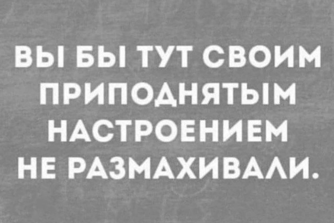 ВЫ БЫ ТУТ СВОИМ ПРИПОДНЯТЫМ НАСТРОЕНИЕМ НЕ РАЗМАХИВАЛИ