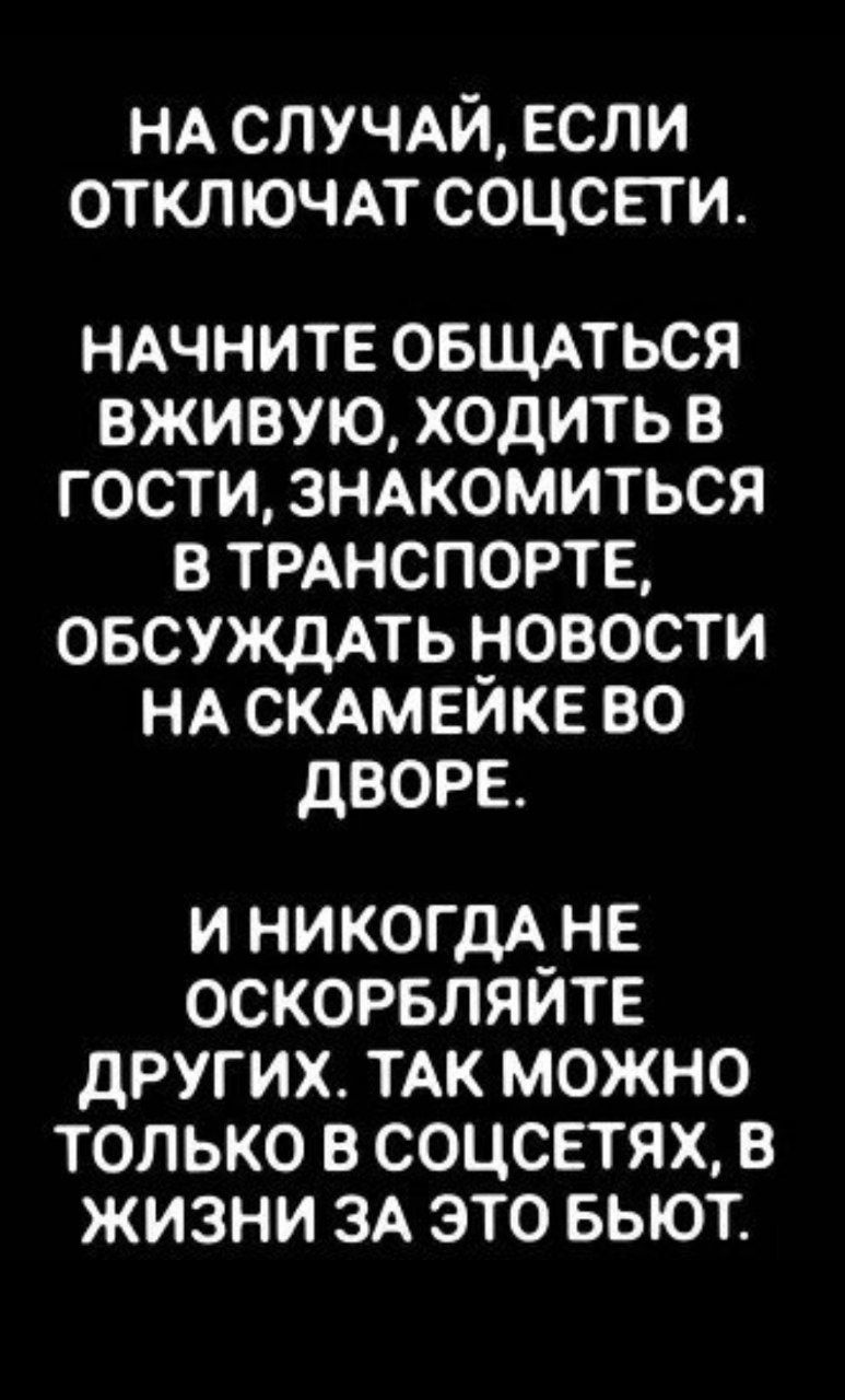 НА СЛУЧАЙ ЕСЛИ ОТКЛЮЧАТ СОЦСЕТИ НАЧНИТЕ ОБЩАТЬСЯ ВЖИВУЮ ХОДИТЬ В ГОСТИ ЗНАКОМИТЬСЯ В ТРАНСПОРТЕ ОБСУЖДАТЬ НОВОСТИ НА СКАМЕЙКЕ ВО ДВОРЕ И НИКОГДА НЕ ОСКОРБЛЯЙТЕ ДРУГИХ ТАК МОЖНО ТОЛЬКО В СОЦСЕТЯХ В ЖИЗНИ ЗА ЭТО БЬЮТ