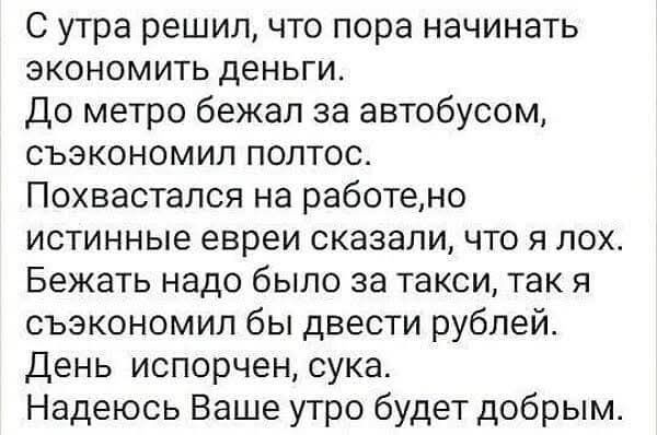 С утра решил что пора начинать экономить деньги До метро бежал за автобусом съэкономил полтос Похвастался на работено истинные евреи сказали что я лох Бежать надо было за такси так я съэкономил бы двести рублей День испорчен сука Надеюсь Ваше утро будет добрым