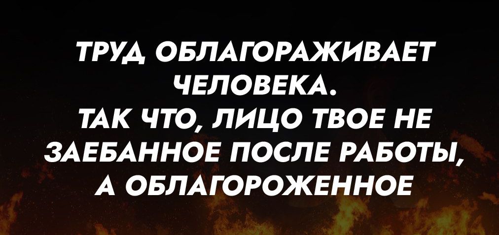 ТРУД ОБЛАГОРАЖИВАЕТ ЧЕЛОВЕКА ТАК ЧТО ЛИЦО ТВОЕ НЕ ЗАЕБАННОЕ ПОСЛЕ РАБОТЫ А ОБЛАГОРОЖЕННОЕ