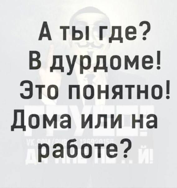 А ты где? В дурдоме! Это понятно! Дома или на работе?