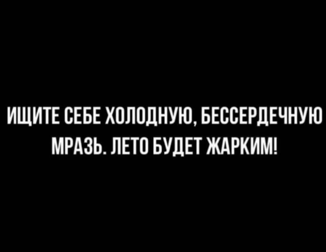 ИЩИТЕ СЕБЕ ХОЛОДНУЮ, БЕССЕРДЕЧНУЮ МРАЗЬ. ЛЕТО БУДЕТ ЖАРКИМ!