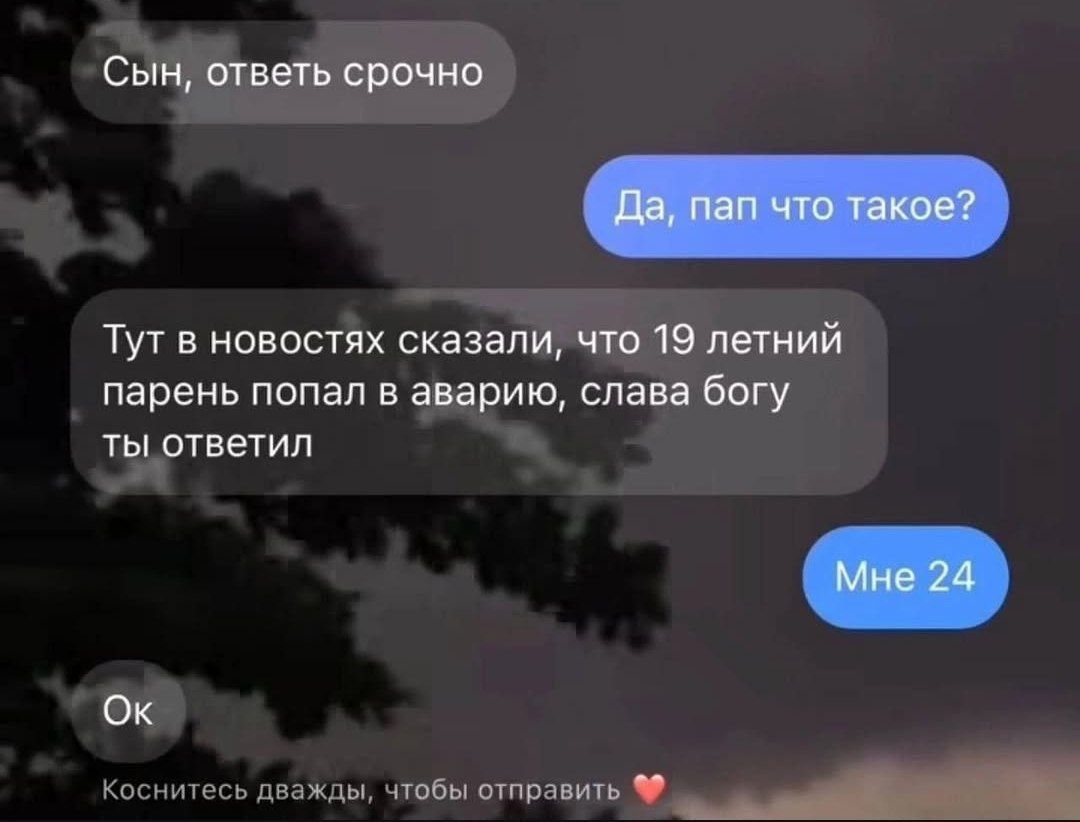 Сын, ответь срочно
Да, пап, что такое?
Тут в новостях сказали, что 19 летний парень попал в аварию, слава богу ты ответил
Мне 24
Ок
Коснитесь дважды, чтобы отправить 💖
