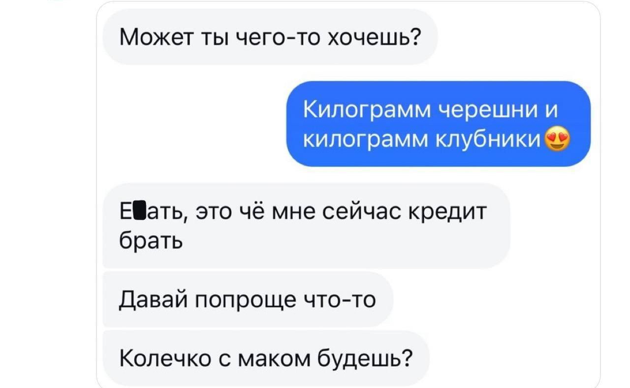 Может ты чего-то хочешь? Килограмм черешни и килограмм клубники. Ебать, это чё мне сейчас кредит брать. Давай попроще что-то. Колечко с маком будешь?