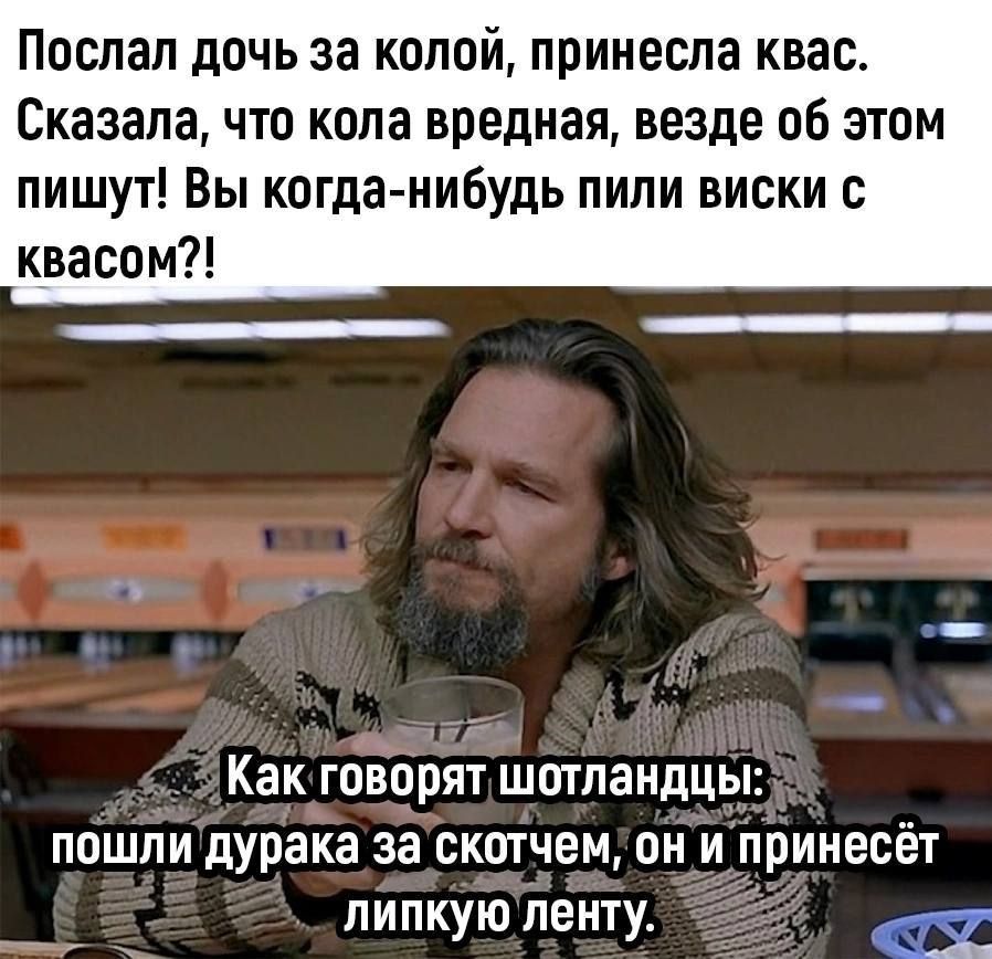 Послал дочь за колой, принесла квас. Сказала, что кола вредная, везде об этом пишут! Вы когда-нибудь пили виски с квасом?! Как говорят шотландцы: пошли дурака за скотчем, он и принесёт липкую ленту.