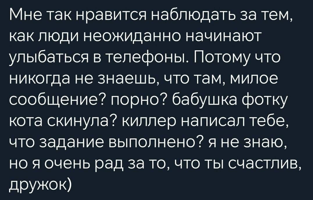 Мне так нравится наблюдать за тем, как люди неожиданно начинают улыбаться в телефоны. Потому что никогда не знаешь, что там, милое сообщение? порно? бабушка фотку кота скинула? киллер написал тебе, что задание выполнено? я не знаю, но я очень рад за то, что ты счастлив, дружок.