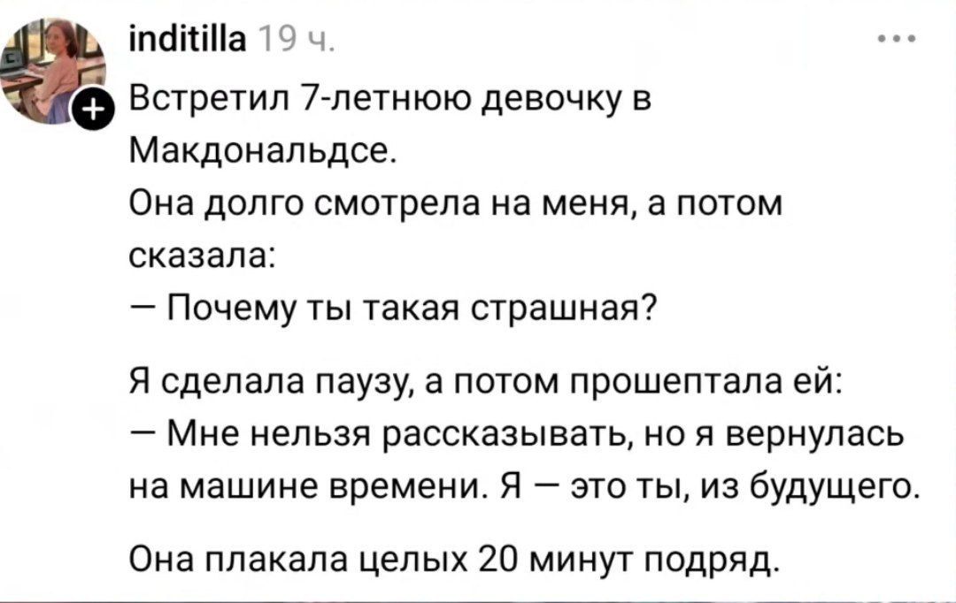 Встретил 7-летнюю девочку в Макдональдсе. Она долго смотрела на меня, а потом сказала: — Почему ты такая страшная? Я сделала паузу, а потом прошептала ей: — Мне нельзя рассказывать, но я вернулась на машине времени. Я — это ты, из будущего. Она плакала целых 20 минут подряд.