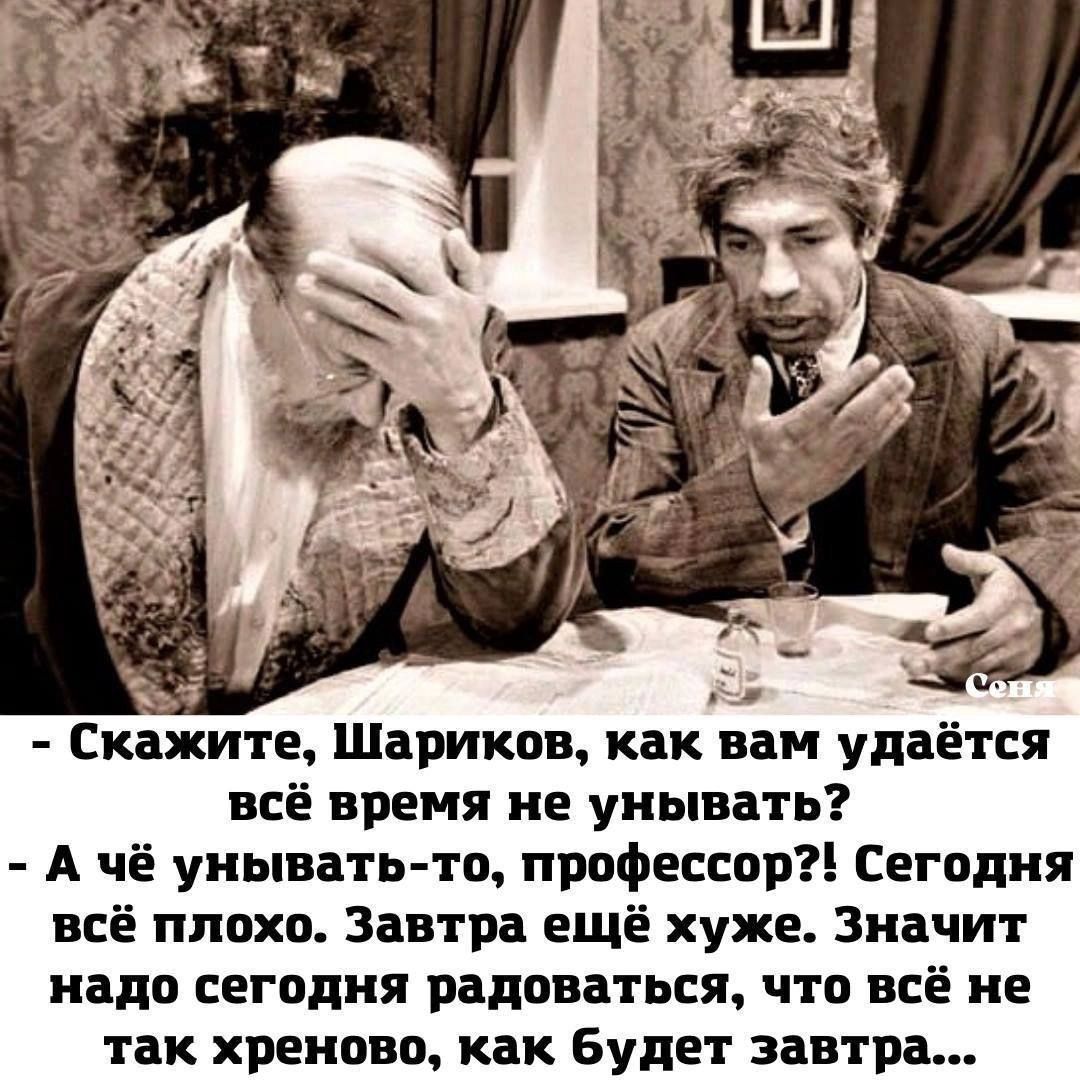 Скажите, Шариков, как вам удаётся всё время не унывать? - А чё унывать-то, профессор?! Сегодня всё плохо. Завтра ещё хуже. Значит надо сегодня радоваться, что всё не так хреново, как будет завтра...