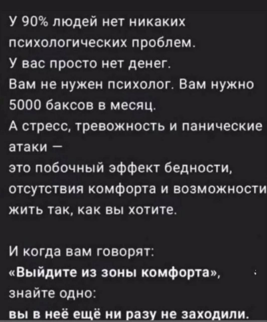 У 90% людей нет никаких психологических проблем. У вас просто нет денег. Вам не нужен психолог. Вам нужно 5000 баксов в месяц. А стресс, тревожность и панические атаки — это побочный эффект бедности, отсутствия комфорта и возможности жить так, как вы хотите.

И когда вам говорят: «Выйдите из зоны комфорта», знайте одно: вы в ней ещё ни разу не заходили.