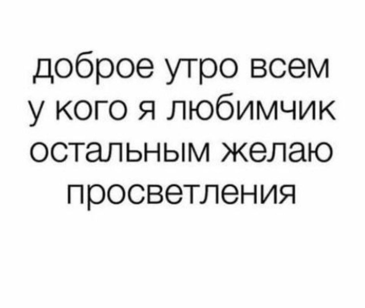 доброе утро всем у кого я любимчик остальным желаю просветления