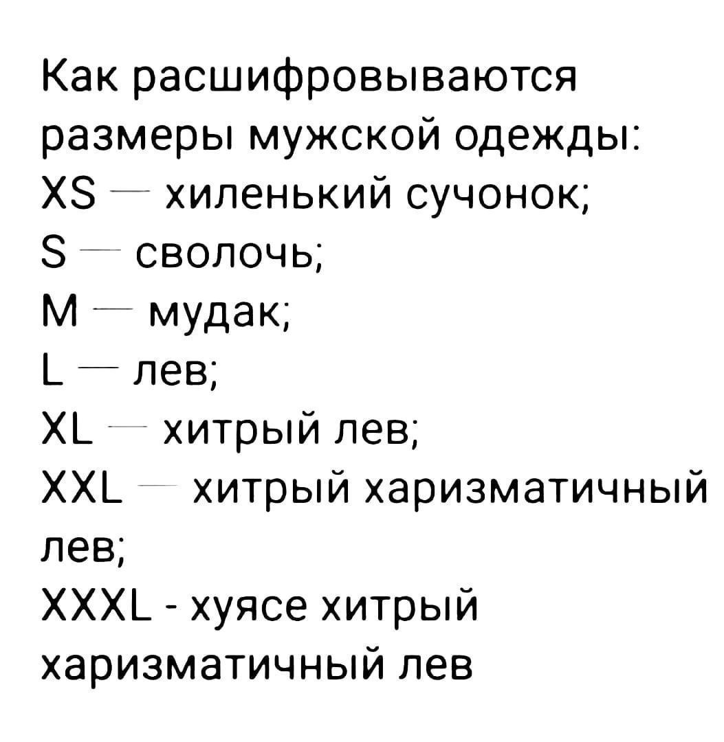 Как расшифровываются размеры мужской одежды:
XS — хиленький суточок;
S — сволочь;
M — мудак;
L — лев;
XL — хитрый лев;
XXL — хитрый харизматичный лев;
XXXL - хуясе хитрый харизматичный лев;