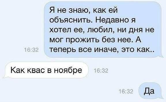Я не знаю, как ей объяснить. Недавно я хотел её, любил, ни дня не мог прожить без неё. А теперь все иначе, это как..
Как квас в ноябре
Да