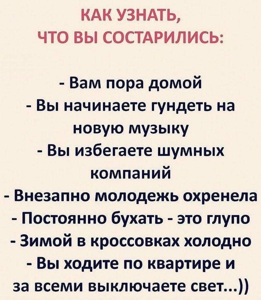 КАК УЗНАТЬ, ЧТО ВЫ СТАРИЛИСЬ:

- Вам пора домой
- Вы начинаете гундеть на новую музыку
- Вы избегаете шумных компаний
- Внезапно молодежь охренела
- Постоянно бухать - это глупо
- Зимой в кроссовках холодно
- Вы ходите по квартире и за всеми выключаете свет...