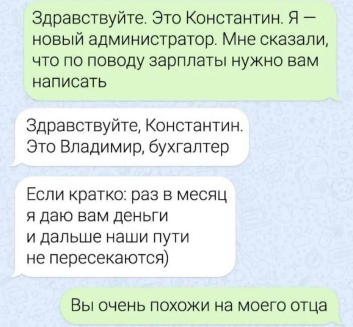 Здравствуйте. Это Константин. Я – новый администратор. Мне сказали, что по поводу зарплаты нужно вам написать

Здравствуйте, Константин. Это Владимир, бухгалтер.

Если кратко: раз в месяц я дам вам деньги и дальше наши пути не пересекаются)

Вы очень похожи на моего отца.