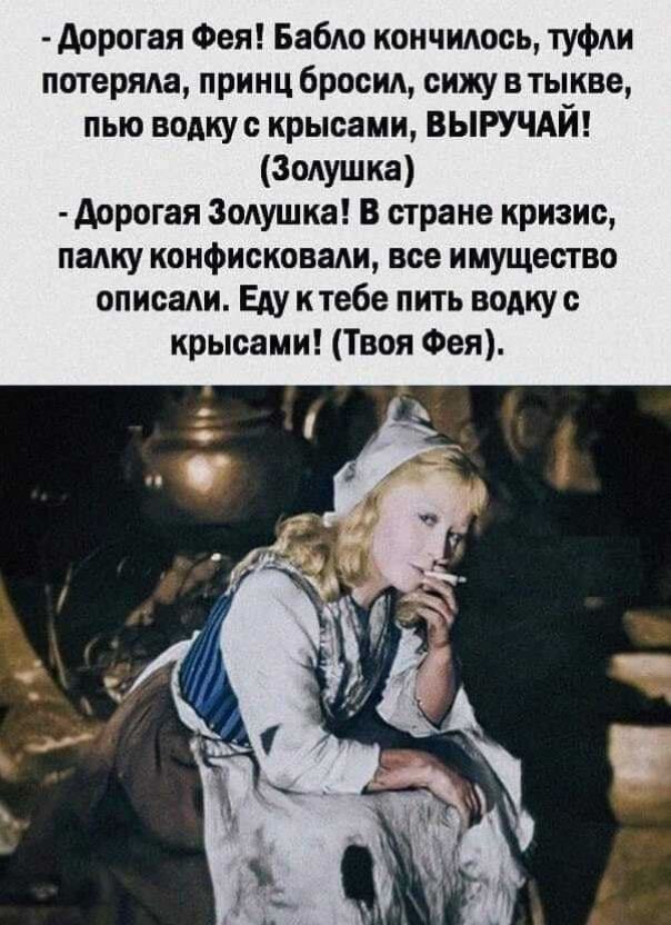 - Дорогая Фея! Бабло кончилось, туфли потеряла, принц бросил, сижу в тыкве, пью водку с крысами, ВЫРУЧАЙ! (Золушка)
- Дорогая Золушка! В стране кризис, палку конфисковали, все имущество описали. Еду к тебе пить водку с крысами! (Твоя Фея).