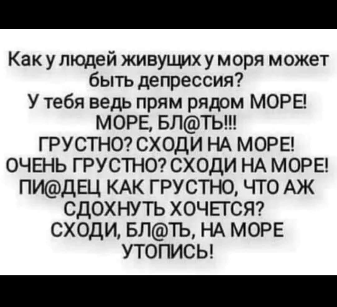 Как у людей живущих у моря может быть депрессия? У тебя ведь прям рядом МОРЕ! МОРЕ, БЛ@ТЬ!!! ГРУСТНО? СХОДИ НА МОРЕ! ОЧЕНЬ ГРУСТНО? СХОДИ НА МОРЕ! ПИДЕЦ КАК ГРУСТНО, ЧТО ЖА ХОЧЕТСЯ СДОХНУТЬ ХОЧЕТСЯ? СХОДИ, БЛ@ТЬ, НА МОРЕ УТОПИСЬ!