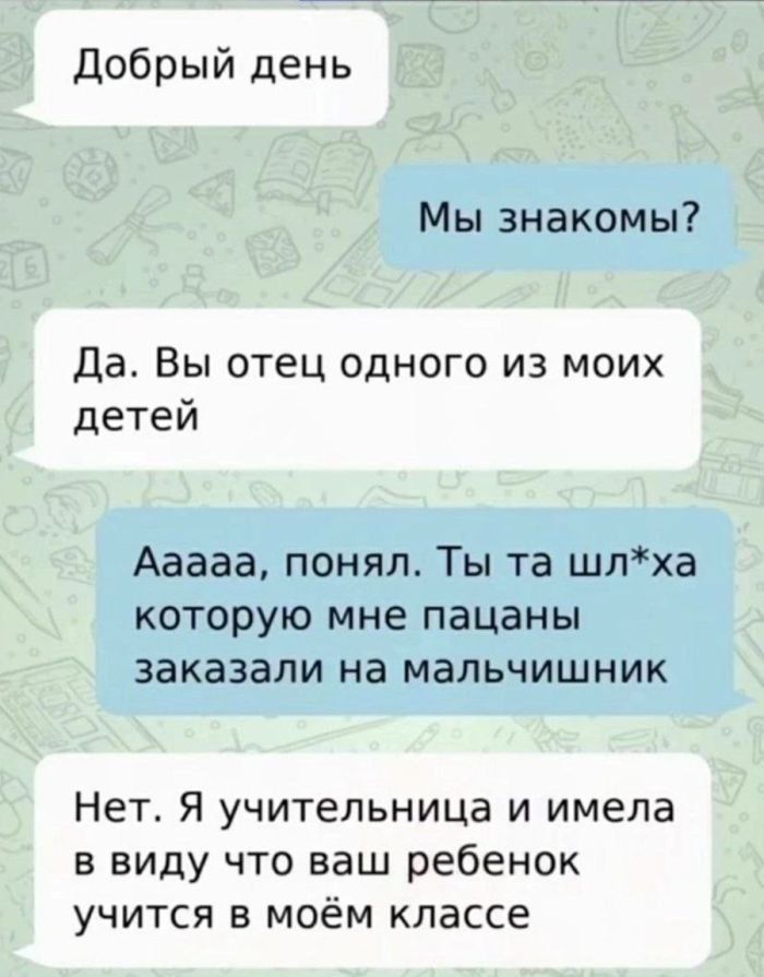 Добрый день
Мы знакомы?
Да. Вы отец одного из моих детей
Аааа, понял. Ты та шл*ха которую мне пацаны заказали на мальчишник
Нет. Я учительница и имела в виду что ваш ребенок учится в моём классе