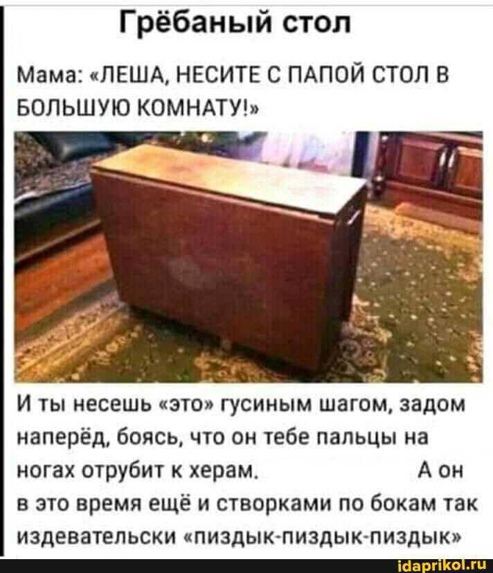 Гребаный стол. Мама: «Лёша, неси с папой стол в большую комнату!» И ты несёшь «это» гусиным шагом, задом наперёд, боясь, что он тебе пальцы на ногах отрубят к чёрту. А он в это время ещё и стебётся по бокам: «пиздык-пиздык-пиздык».