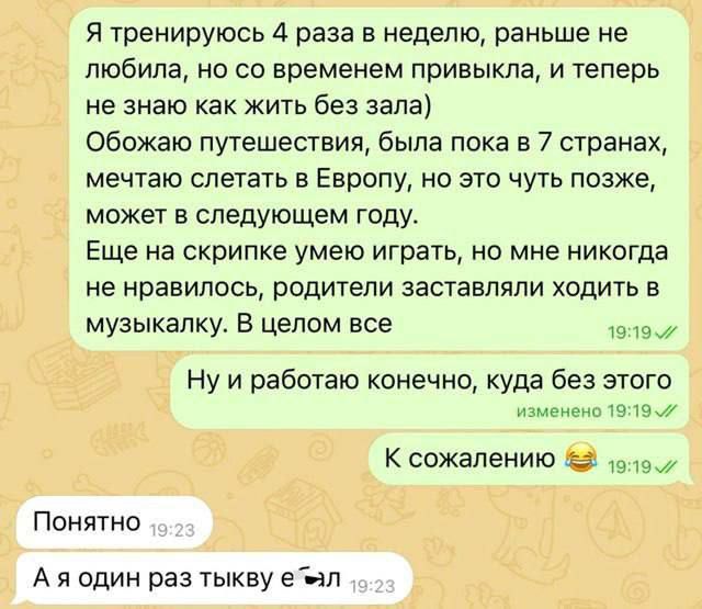 Я тренируюсь 4 раза в неделю, раньше не любила, но со временем привыкла, и теперь не знаю как жить без зала) Обожаю путешествия, была пока в 7 странах, мечтаю слетать в Европу, но это чуть позже, может в следующем году. Еще на скрипке умею играть, но мне никогда не нравилось, родители заставляли ходить в музыкалку. В целом все

Ну и работаю конечно, куда без этого изменения 19:19

К сожалению 😂

Понятно

А я один раз тыкву ел