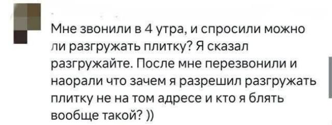 Мне звонили в 4 утра, и спросили можно ли разгружать плитку? Я сказал разгружайте. После мне перезвонили и норали что зачем я разрешил разгружать плитку не на том адресе и кто я блять вообще такой? ))