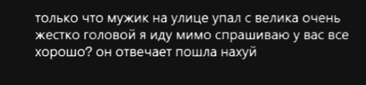 только что мужик на улице упал с велика очень жестко головой и иду мимо спрашиваю у вас все хорошо? он отвечает пошла нахуй