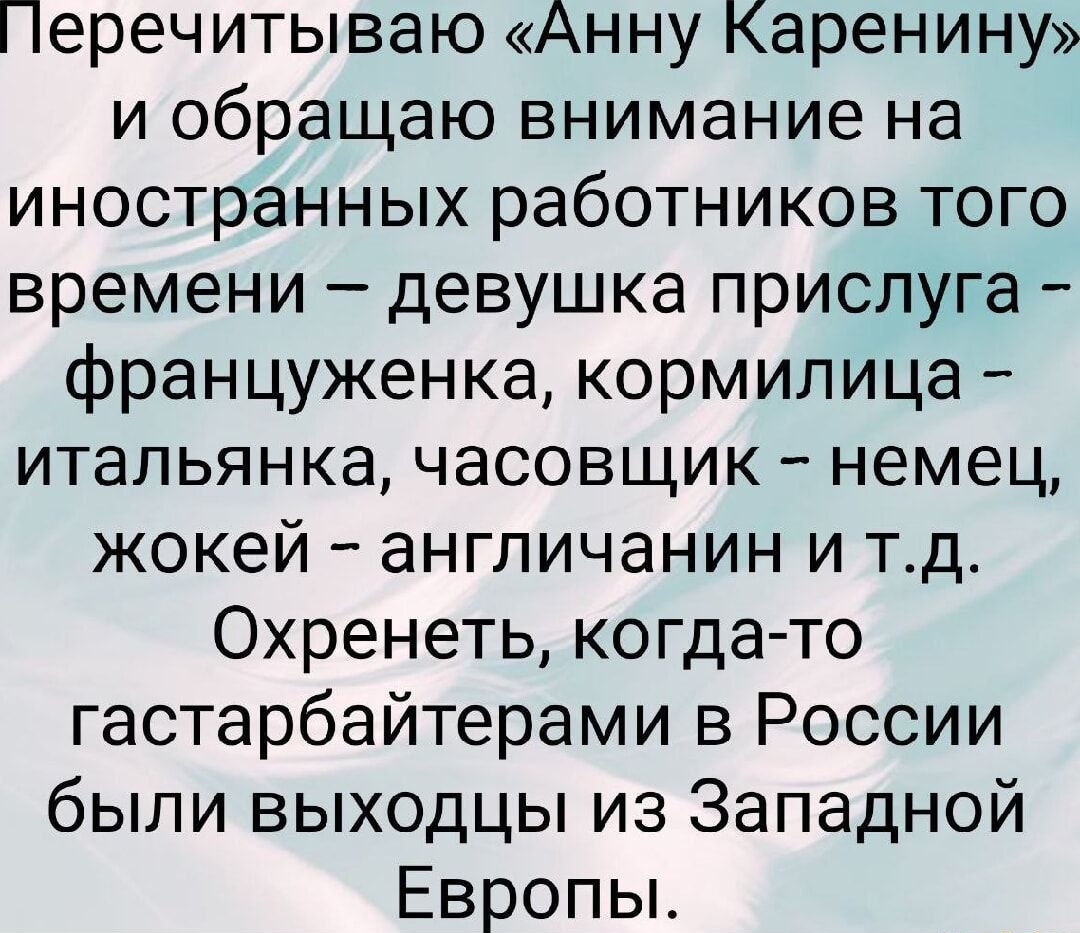 Перечитываю «Анну Карени…ну» и обращаю внимание на иностранных работников того времени – девушка прислуга — француженка, корммилица — итальянка, часовщик — немец, жокей — англичанин и т.д. Охренеть, когда-то гастрабайтерами в России были выходцы из Западной Европы.