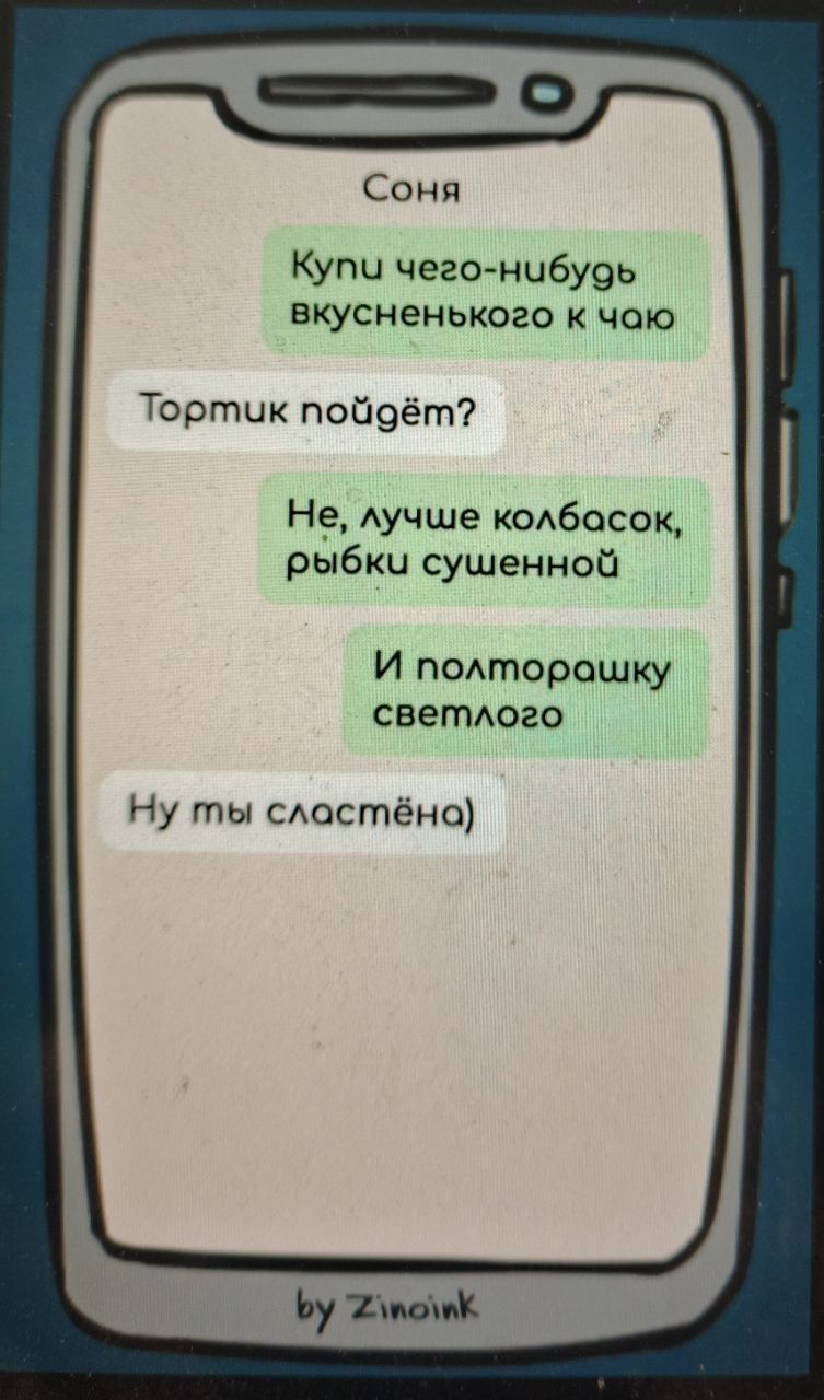 Соня
Купи чего-нибуть вкусненького к чаю
Тортик пойдёт?
Не, лучше колбасок рыбки сушенной
И полторашку светлого
Ну ты сладстёна