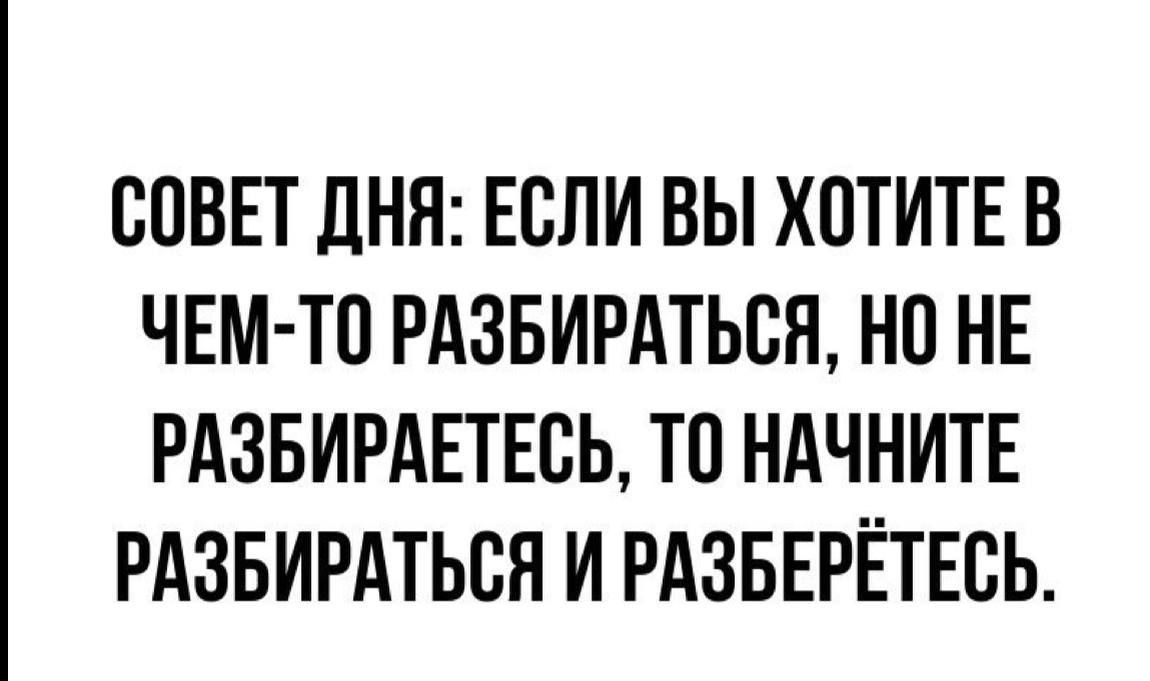 СОВЕТ ДНЯ: ЕСЛИ ВЫ ХОТИТЕ В ЧЕМ-ТО РАЗБИРАТЬСЯ, НО НЕ РАЗБИРАЕТЕСЬ, ТО НАЧНИТЕ РАЗБИРАТЬСЯ И РАЗБЕРЁТЕСЬ.