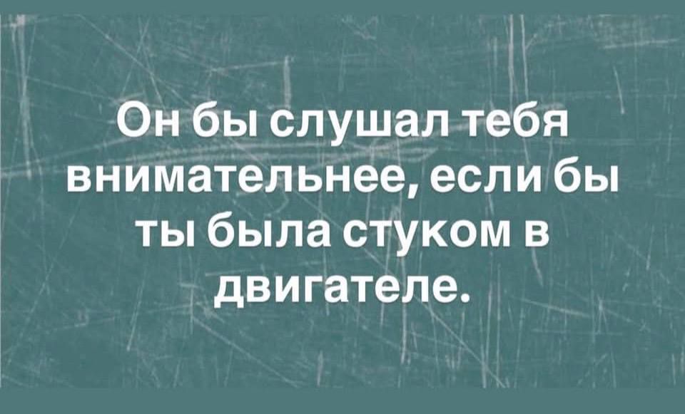 Он бы слушал тебя внимательнее, если бы ты была стуком в двигателе.