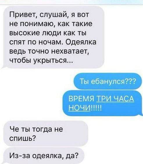 Привет, слушай, я вот не понимаю, как такие высокие люди как ты спят по ночам. Одеялка ведь точно нехватет, чтобы укрыться...\nТы ебанулся???\nВРЕМЯ ТРИ ЧАСА НОЧИ!!!!!\nЧе ты тогда не спишь?\nИз-за одеялка, да?