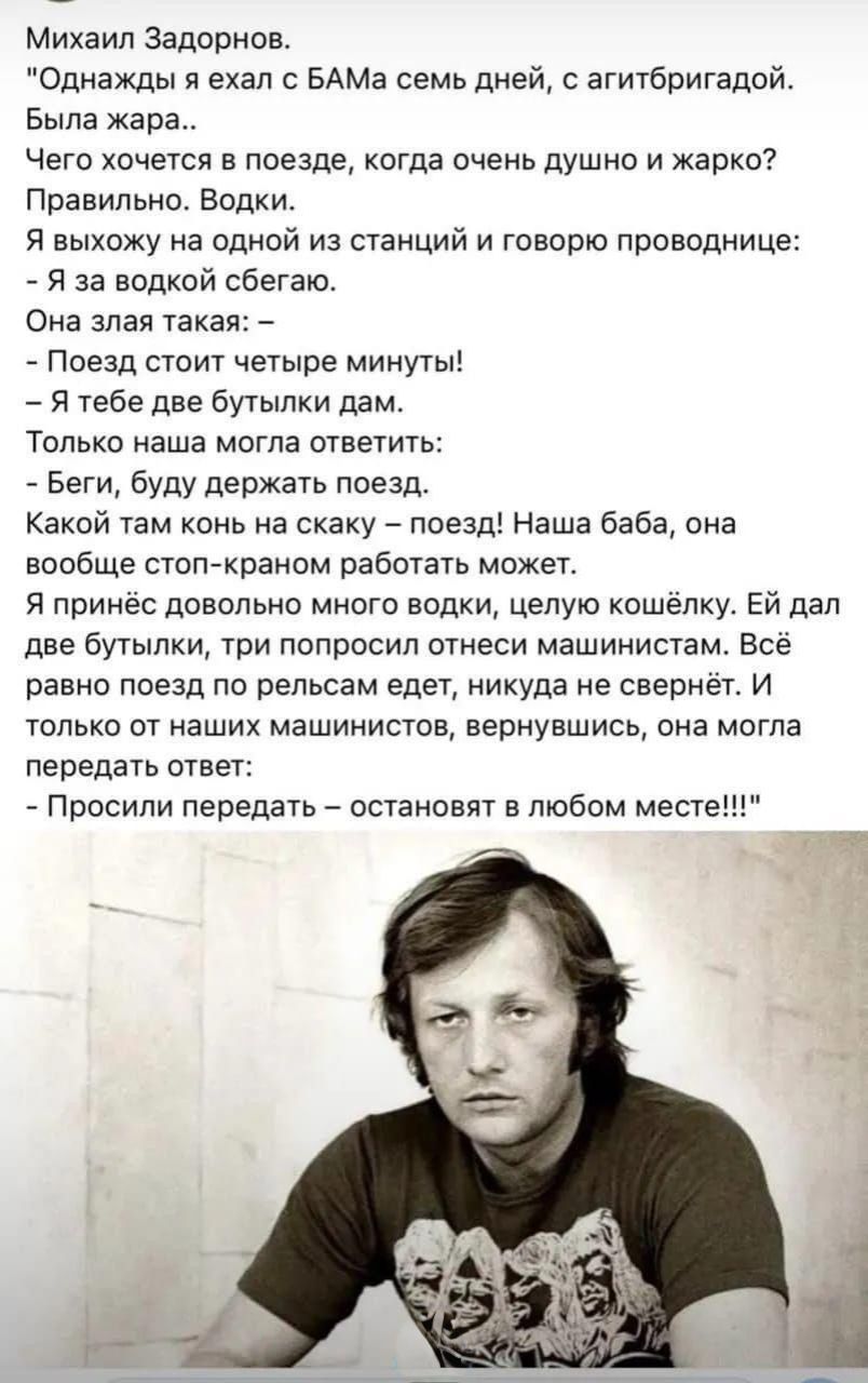 Михаил Задорнов. «Однажды я ехал с БАМа семь дней, с агитбригадой. Была жара... Чего хочется в поезде, когда очень душно и жарко? Правильно. Водки. Я выхожу на одной из станций и говорю проводнице: — Я за водкой сбегаю. Она злая такая: — Поезд стоит четыре минуты! — Я тебе две бутылки дам. Только наша молга ответить: — Беги, буду держать поезд. Какой там конь на скачку — поезд! Наша баба, она вообще стоп-краном работать может. Я принёс довольно много водки, целую кошелку. Ей дал две бутылки, три попросил отнести машинистам. Всё равно поезд по рельсам едет, никуда не свернёт. И только от наших машинистов, вернувшись, она могла передать ответ: — Просили передать — останавливать в любом месте!!!»