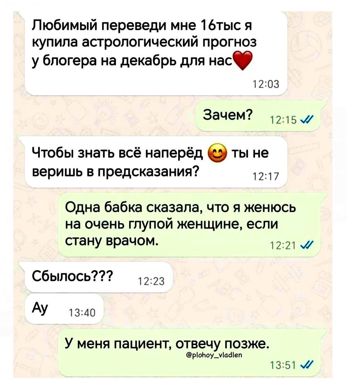 Любимый переведи мне 16тысячь я купила астрологический прогноз у блогера на декабрь для нас❤️
Зачем?
Чтобы знать всё напрédé 😍 ты не веришь в предсказания?
Одна бабка сказала, что я женюсь на очень глупой женщине, если стану врачом.
Сбилось???
Ай
У меня пациент, отвечу позже.