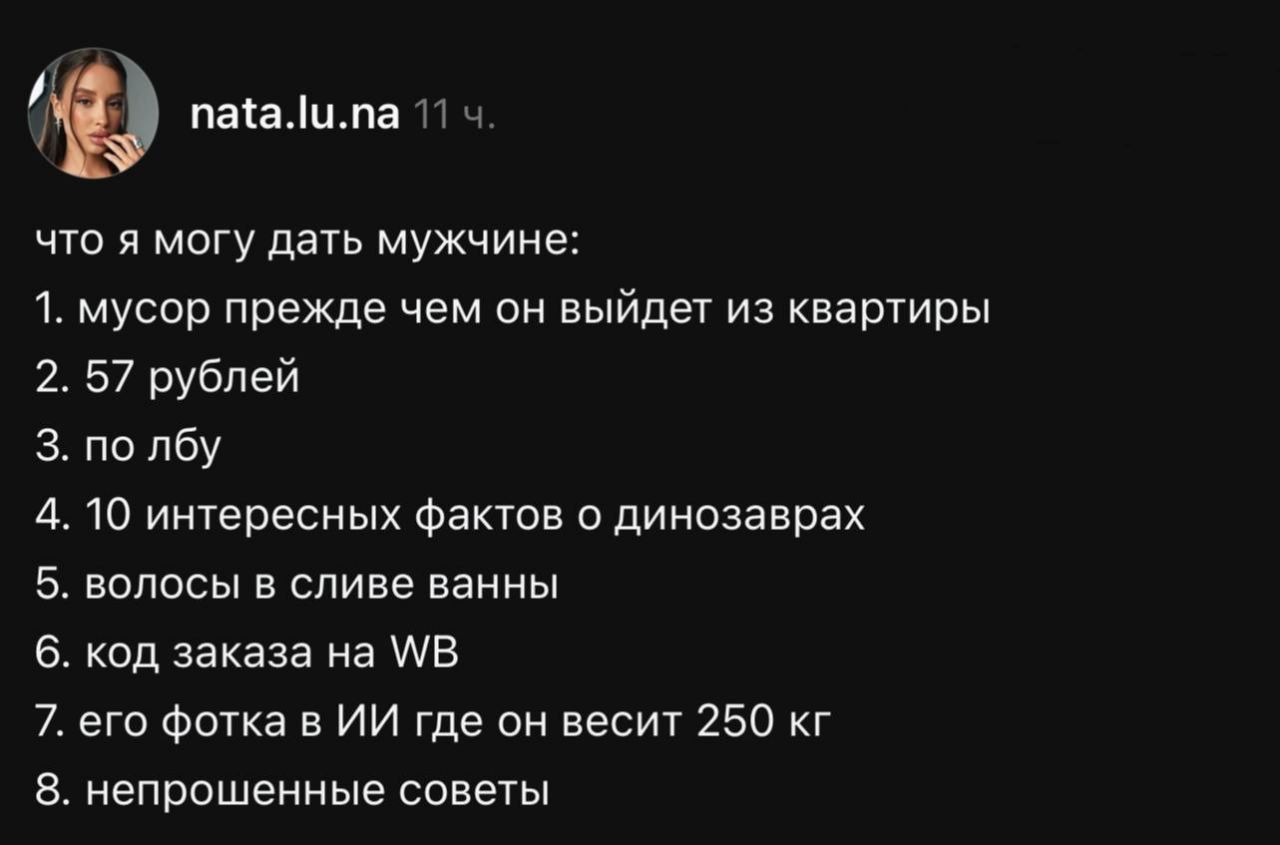 что я могу дать мужчине:
1. мусор прежде чем он выйдет из квартиры
2. 57 рублей
3. по лбу
4. 10 интересных фактов о динозаврах
5. волосы в сливе ванны
6. код заказа на WB
7. его фотка в ИИ где он весит 250 кг
8. непрошенные советы