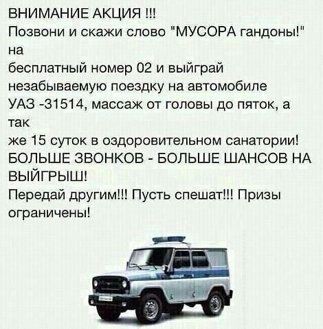 ВНИМАНИЕ АКЦИЯ Позвони и скажи слово МУСОРА гандоны на бесплатный номер 02 и выйграй незабываемую поездку на автомобиле УАЗ 431514 массаж от головы до пяток а так же 15 суток в оздоровительном санатории БОЛЬШЕ ЗВОНКОВ БОЛЬШЕ ШАНСОВ НА ВЫЙГРЫШ Передай другим Пусть спешат Призы ограничены