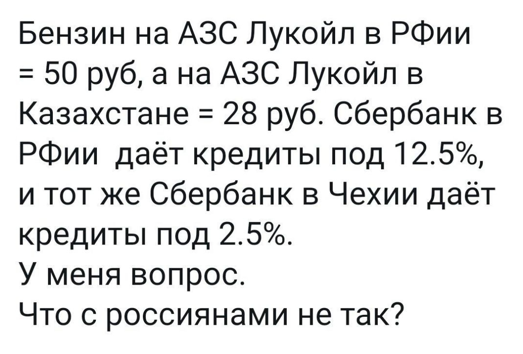 Бензин на АЗС Лукойл в РФии 50 руб а на АЗС Лукойл в Казахстане 28 руб Сбербанк в РФии даёт кредиты под 125 и тот же Сбербанк в Чехии даёт кредиты под 25 У меня вопрос Что с россиянами не так