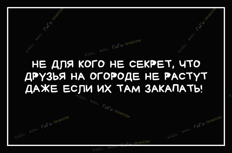не для кого НЕ СЕКРЕТ что друзья НА огороде НЕ РАстут ДАЖЕ ЕСЛИ ИХ ТАМ ЗАКАПАТЬ