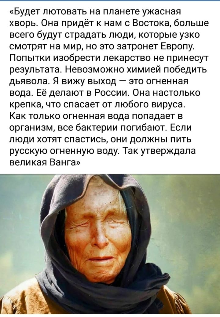 Будет пютовать на планете ужасная хворь Она придёт к нам с Востока больше всего будут страдать люди которые узко смотрят на мир но это затронет Европу Попытки изобрести лекарство не принесут результата Невозможно химией победить дьявола Я вижу выход это огненная вода Её делают в России Она настолько крепка что спасает от любого вируса Как только огненная вода попадает в организм все бактерии погиб