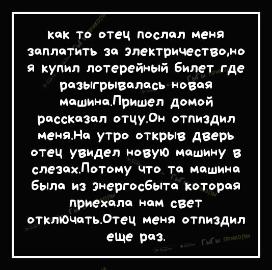 Как То отец послал меня заплатить за электричествомо я купил лотерейный билет где разыгрывалось НОВОЙ машинаПришел домой расставил отцу0н отпиздил меняНо утро открыв дверь отец увидел новую машину в слезохЛотому что то мошино было из энергосбып которая приехало ном свет отклЮчотьдтец меня отпиздил еше раз
