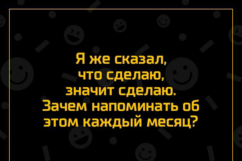 Я же сказаЛ что Сделаю значит сделаю Зачем напоминать об зтомкаждый месяц