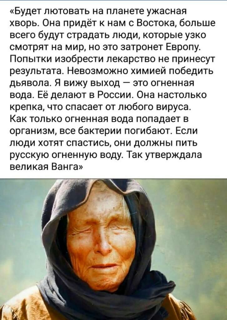 Будет лютовать на планете ужасная хворь Она придёт к нам с Востока больше всего будут страдать люди которые узко смотрят на мир но это затронет Европу Попытки изобрести лекарство не принесут результата Невозможно химией победить дьявола Я вижу выход это огненная вода Её делают в России Она настолько крепка что спасает от любого вируса Как только огненная вода попадает в организм все бактерии погиб