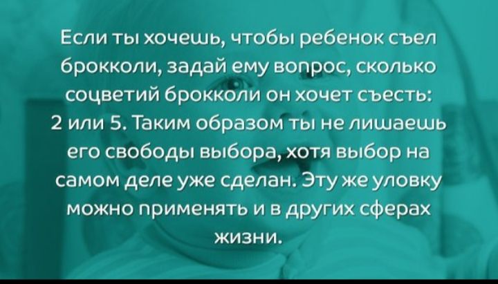 Если ты хочешь чтобы ребенок съел брокколи задай ему вопрос сколько соцветий брокколи он хочет съесть 2 или 5 Таким образом ты не лишаешь его свободы выбора хотя выбор на самом деле уже сделан Эту же уловку можно применять и в других сферах жизни