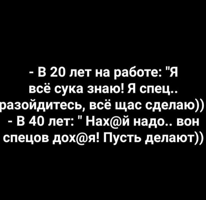В 20 лет на работе Я всё сука знаю Я спец разойдитесь всё щас сделаю В 40 лет Нахй надо вон спецов дохя Пусть депают
