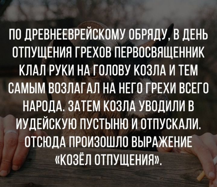 ПО ДРЕВНЕЕВРЕЙОКОМУ ОБРЯДУ В ДЕНЬ ОТПУЩЕНИЯ ГРЕХОВ ПЕРВООВЯЩЕННИК КЛАЛ РУКИ НА ГОЛОВУ КОЗЛА И ТЕМ САМЫМ ВОЗЛАГАЛ НА НЕГО ГРЕХИ ВСЕГО НАРОДА ЗАТЕМ КОЗЛА УВОДИЛИ В ИУДЕЙОКУЮ ПУОТЫНЮ И ОТПУОКАЛИ ОТСЮДА ПРОИЗОШЛО ВЫРАЖЕНИЕ КОЗЁЛ ОТПУЩЕНИЯ