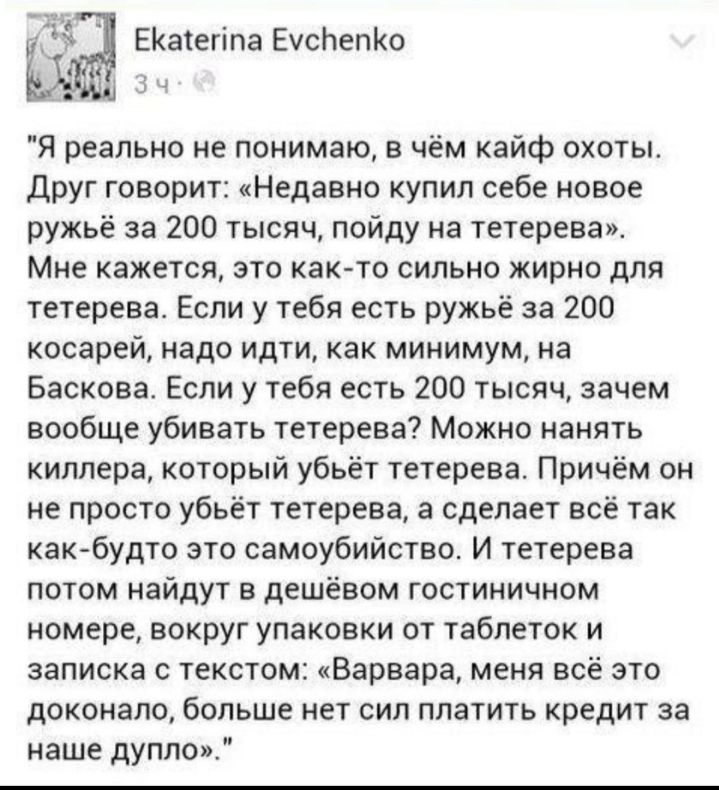ЕКатегіла ЕусЬепКо Я реально не понимаю в чём кайф охоты друг говорит Недавно купил себе новое ружьё за 200 тысяч пойду на тетерева Мне кажется это как то сильно жирно для тетерева Если у тебя есть ружьё за 200 косарей надо идти как минимум на Баскова Если у тебя есть 200 тысяч зачем вообще убивать тетерева Можно нанять киллера который убьёт тетерева Причём он не просто убьёт тетерева а сделает вс