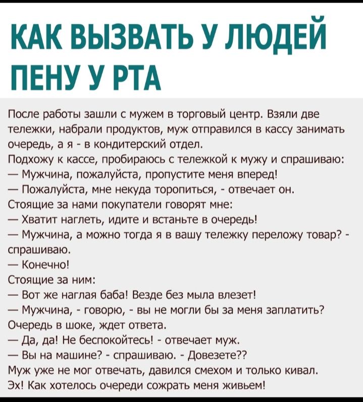 КАК ВЫЗВАТЬ У ЛЮДЕЙ ПЕНУ У РТА После работы зашли с мужем в торговый центр Взяли две тележки набрали продуктов муж отправился в кассу занимать очередь а я в кондитерский отдел Подхожу к кассе пробираюсь с тележкой к мужу и спрашиваю Мужчина пожалуйсга пропусгите меня вперед Пожалуйста мне некуда торопиться отвечает он Стоящие за нами покупатели говорят мне Хватит нагпеть идите и всганьте в очередь