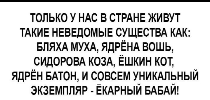 только У НАс в СТРАНЕ живут ТАКИЕ НЕВЕДОМЫЕ СУЩЕСТВА КАК БПЯХА МУХА ЯДРЁНА вошь СИДОРОВА КОЗА Ёшкин кот ЯДРЁН БАТОН и совсем УНИКАЛЬНЫЙ экзвмпляр ЁКАРНЫЙ БАБАЙ