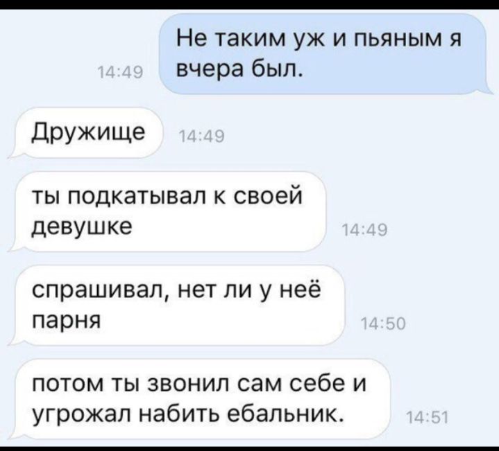 Не таким уж и пьяным я вчерабыл Дружище ТЫ ПОДКЭТЫВЭЛ К своей девушке спрашивал нет ли у неё парня потом ты звонил сам себе и угрожал набить ебальник