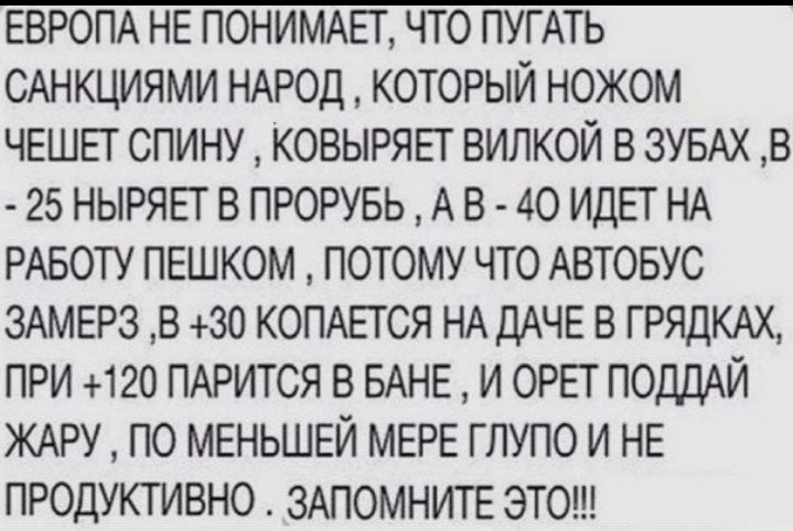 ЕВРОПА НЕ ПОНИМАЕГ ЧТО ПУГАТЬ САНКЦИЯМИ НАРОД КОТОРЫЙ НОЖОМ ЧЕШЕТ СПИНУ КОВЫРЯЕТ ВИПКОЙ В ЗУБАХ В 25 НЫРЯЕТ В ПРОРУБЬ А В 40 ИДЕТ НА РАБОТУ ПЕШКОМ ПОТОМУ ЧТО АВТОБУС ЗАМЕРЗ В 30 КОПАЕТСЯ НА дАЧЕ В ГРЯДКАХ ПРИ 120 ПАРИТСЯ В БАНЕ И ОРЕТ ПОДДАЙ ЖАРУ ПО МЕНЬШЕЙ МЕРЕ ГЛУПО И НЕ ПРОДУКТИВНО ЗАПОМНИТЕ ЭТО